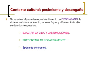 Contexto cultural: pesimismo y desengaño Se acentúa el pesimismo y el sentimiento de  DESENGAÑO : la vida es un breve momento, todo es fugaz y efímero. Ante ello se dan dos respuestas: EXALTAR LA VIDA Y LAS EMOCIONES . PRESENTARLAS NEGATIVAMENTE. Época de contrastes . 