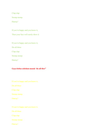 Clap clap

Stomp stomp

Hurray!



If you’re happy and you know it,

Then your face will surely show it



If you’re happy and you know it,

Do all three

Clap clap

Stomp stomp

Hurray!



Gaya bebas sebelum masuk ‘do all thre”




If you’re happy and you know it,

Do all three

Clap clap

Stomp stomp

Hurray!



If you’re happy and you know it,

Do all three

Clap clap

Stomp stomp

Hurray!
 