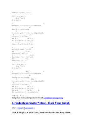 membuatkusemakinluka

Int: G A Bm 2x
    G A F#m G
G A BmC#m

D                               G
mengapainiharusterjadidanharus
                  A
danharusjuakuhadapi
    D
kenyataanpahit yang menimpadiriku
  G                 A
haruskutelankembali
Bm A G          Bm A G
di sinihujan di hatiku

[int] D A/C# Bm A G 2x

D                 A/C#
danhujankembaliturun
Bm            A G
membasahirumahku
D                  A/C#
danhujan pun jugaturun
Bm            G A
membasahihatiku

Int: G A Bm 2x
    G A F#m G
G A BmC#m

D             DMaj7             G
mengapainiharusterjadidanharus
                  A
danharusjuakuhadapi
    D                 DMaj7
kenyataanpahit yang menimpadiriku
  G                 A
haruskutelankembali
Bm A G          Bm A G
di sinihujan di hatiku
Bm A G          Bm A        G
di sinihujan di dalamhatiku

Ending: D A G 6x
Tampilkan posting dengan label Netral.Tampilkansemua posting

LirikdanKunciGitarNetral - Hari Yang Indah
19:31 | Netral | 0 comments »

Lirik, Kuncigitar, Chords Gitar, KordGitarNetral - Hari Yang Indah ;
 