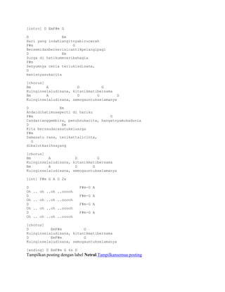 [intro] D EmF#m G

D                Em
Hari yang indahlangitnyabirucerah
F#m                  G
Bersemidanberserisicantikpelangipagi
D                Em
Surga di hatikumenaribahagia
F#m
Senyumnya ceria terlukisdisana,
G
manisnyasukacita

[chorus]
Bm       A             D          G
Kuinginselaludisana, kitanikmatibersama
Bm       A             D        G         D
Kuinginselaludisana, semogauntukselamanya

D              Em
Andaidihatimuseperti di hariku
F#m                                   G
Candarianggembira, penuhsukacita, hangatnyamukadunia
D               Em
Kita bersaudarasatukeluarga
F#m
Samasatu rasa, terikattalicinta,
  G
dibalutkasihsayang

[chorus]
Bm        A           D         G
Kuinginselaludisana, kitanikmatibersama
Bm        A           D       G
Kuinginselaludisana, semogauntukselamanya

[int] F#m G A D 2x

D                          F#m-G A
Oh   .. oh ..oh ..ooooh
D                          F#m-G A
Oh   .. oh ..oh ..ooooh
D                          F#m-G A
Oh   .. oh ..oh ..ooooh
D                          F#m-G A
Oh   .. oh ..oh ..ooooh

[chorus]
D          EmF#m          G
Kuinginselaludisana, kitanikmatibersama
D          EmF#m          G
Kuinginselaludisana, semogauntukselamanya

[ending] D EmF#m G 4x D
Tampilkan posting dengan label Netral.Tampilkansemua posting
 