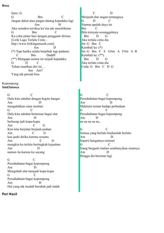 Rosa

       Intro: G                                                 C            D
       G                    Bm                C        Menjauh dari angan tentangnya
       Jangan dekat atau jangan datang kepadaku lagi   G        D           C
                         Am                 D          Namun apalah daya ini
       Aku semakin tersiksa ka’rna tak memilikimu      Bm         C
       G               Bm                C             Bila ternyata sesungguhnya
       Ku coba jalani hari dengan pengganti dirimu       Bm       D      G
       [Lirik Lagu Terlalu Cinta –                     Aku terlalu cinta dia
       http://www.liriklagumusik.com]                  Int: G Bm C
                        Am              D              Kembali ke: (*)
       (*) Tapi hatiku selalu berpihak lagi padamu     Int: G Bm C E G#m A F#m A B
           C          Bm          Dadd9                Kembali ke: (**)
       (**) Mengapa semua ini terjadi kepadaku           Bm       D      G
       G          D        C                           Aku terlalu cinta dia
       Tuhan maafkan diri ini…                         Coda: G Bm C D G
                    Am Am7
       Yang tak pernah bisa

Kepompong
Sind3ntosca

   G                 C                                 G                  C
   Dulu kita sahabat dengan begitu hangat              Persahabatan bagai kepompong
   Am                       D                          Am                   D
   mengalahkan sinar mentari                           Maklumi teman hadapi perbedaan
   G                 C                                 G                 C
   Dulu kita sahabat berteman bagai ulat               Persahabatan bagai kepompong
   Am                   D                              Am          D
   berharap jadi kupu-kupu                             na na na na na...
   Am                  C      G
   Kini kita berjalan berjauh-jauhan                   G                  C
   Am                  C       G                       Semua yang berlalu biarkanlah berlalu
   kau jauhi diriku karena sesuatu                     Am                     D
   Am                       C        G                 Seperti hangatnya mentari
   mungkin ku terlalu bertingkah kejauhan              G                    C
   Am                     D                            Siang berganti malam sembunyikan sinarnya
   namun itu karena ku sayang                          Am                 D
                                                       Hingga dia bersinar lagi
   G                 C
   Persahabatan bagai kepompong
   Am                 D
   Mengubah ulat menjadi kupu-kupu
   G                  C
   Persahabatan bagai kepompong
   Am                    D
   Hal yang tak mudah berubah jadi indah

Peri Kecil
 