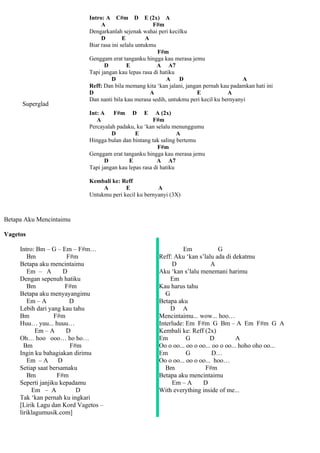 Intro: A C#m D E (2x) A
                                  A                      F#m
                             Dengarkanlah sejenak wahai peri kecilku
                                  D         E         A
                             Biar rasa ini selalu untukmu
                                                          F#m
                             Genggam erat tanganku hingga kau merasa jemu
                                   D          E           A A7
                             Tapi jangan kau lepas rasa di hatiku
                                       D                      A   D                         A
                             Reff: Dan bila memang kita ‘kan jalani, jangan pernah kau padamkan hati ini
                             D                          A                E            A
                             Dan nanti bila kau merasa sedih, untukmu peri kecil ku bernyanyi
      Superglad
                             Int: A    F#m D E A (2x)
                                A                      F#m
                             Percayalah padaku, ku ‘kan selalu menunggumu
                                      D         E                 A
                             Hingga bulan dan bintang tak saling bertemu
                                                          F#m
                             Genggam erat tanganku hingga kau merasa jemu
                                   D         E           A A7
                             Tapi jangan kau lepas rasa di hatiku

                             Kembali ke: Reff
                                  A        E            A
                             Untukmu peri kecil ku bernyanyi (3X)



Betapa Aku Mencintaimu

Vagetos

     Intro: Bm – G – Em – F#m…                                     Em            G
        Bm             F#m                               Reff: Aku ‘kan s’lalu ada di dekatmu
     Betapa aku mencintaimu                                   D               A
        Em – A        D                                  Aku ‘kan s’lalu menemani harimu
     Dengan sepenuh hatiku                                    Em
        Bm             F#m                               Kau harus tahu
     Betapa aku menyayangimu                                G
        Em – A          D                                Betapa aku
     Lebih dari yang kau tahu                                 D A
     Bm            F#m                                   Mencintaimu... wow... hoo…
     Huu… yuu... huuu…                                   Interlude: Em F#m G Bm – A Em F#m G A
            Em – A     D                                 Kembali ke: Reff (2x)
     Oh… hoo ooo… ho ho…                                 Em         G         D         A
       Bm               F#m                              Oo o oo... oo o oo... oo o oo... hoho oho oo...
     Ingin ku bahagiakan dirimu                          Em         G          D…
        Em – A      D                                    Oo o oo... oo o oo... hoo…
     Setiap saat bersamaku                                  Bm             F#m
        Bm          F#m                                  Betapa aku mencintaimu
     Seperti janjiku kepadamu                                 Em – A      D
          Em – A          D                              With everything inside of me...
     Tak ‘kan pernah ku ingkari
     [Lirik Lagu dan Kord Vagetos –
     liriklagumusik.com]
 