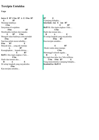 Tercipta Untukku
Ungu


Intro: E B7 C#m B7 A E F#m B7           B7          E
  E           B7                        S’panjang hidupku…
Menatap indahnya                        Interlude: Am E Am B7
      C#m                                                   E        B7
Senyuman di wajahmu                     Reff I I: Aku ingin engkau s’lalu…
        F#m                   B7                      C#m
Membuatku terdiam dan terpaku           Hadir dan temani aku…
       E      B7      C#m                 B           A             E
Mengerti akan hadirnya cinta terindah   Di setiap langkah yang meyakiniku
    F#m                      B7                      F#m     B7
Saat kau peluk mesra tubuhku…           Kau tercipta untukku…
F#m       B7                E
Banyak kata… yang tak mampu                          E            B7
          A           B7                Meski waktu akan mampu
Kuungkapkan… kepada dirimu…                              C#m
                  E         B7          Memanggil seluruh ragaku…
Reff I: Aku ingin engkau s’lalu…          B           A               E
              C#m                       Ku ingin kau tahu, ku s’lalu milikmu
Hadir dan temani aku…                        C#m F#m B7                   E
  B          A              E           Yang mencintaimu s’panjang hidupku...
Di setiap langkah yang meyakiniku       Kembali ke: Reff I I
            F#m
Kau tercipta untukku…
 
