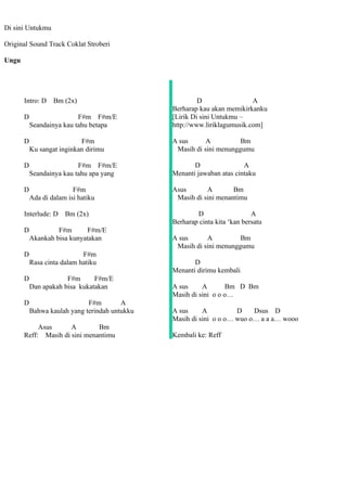 Di sini Untukmu

Original Sound Track Coklat Stroberi

Ungu




       Intro: D    Bm (2x)                               D                 A
                                                Berharap kau akan memikirkanku
       D                   F#m F#m/E            [Lirik Di sini Untukmu –
           Seandainya kau tahu betapa           http://www.liriklagumusik.com]

       D                    F#m                 A sus      A          Bm
           Ku sangat inginkan dirimu             Masih di sini menunggumu

       D                   F#m F#m/E                   D                A
           Seandainya kau tahu apa yang         Menanti jawaban atas cintaku

       D                  F#m                   Asus       A        Bm
           Ada di dalam isi hatiku               Masih di sini menantimu

       Interlude: D Bm (2x)                             D                   A
                                                Berharap cinta kita ‘kan bersatu
       D            F#m       F#m/E
           Akankah bisa kunyatakan              A sus      A          Bm
                                                 Masih di sini menunggumu
       D                     F#m
           Rasa cinta dalam hatiku                     D
                                                Menanti dirimu kembali
       D               F#m      F#m/E
           Dan apakah bisa kukatakan            A sus     A        Bm D Bm
                                                Masih di sini o o o…
       D                      F#m        A
           Bahwa kaulah yang terindah untukku   A sus     A          D    Dsus D
                                                Masih di sini o o o… wuo o… a a a… wooo
            Asus      A        Bm
       Reff: Masih di sini menantimu            Kembali ke: Reff
 