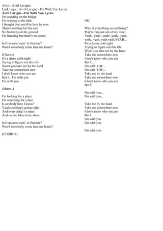 Artist : Avril Lavigne
Lirik Lagu : Avril Lavigne - I'm With You Lyrics
Avril Lavigne - I'm With You Lyrics
I'm standing on the bridge
I'm waiting in the dark                            Oh!
I thought that you'd be here by now
There's nothing but the rain                       Why is everything so confusing?
No footsteps on the ground                         Maybe I'm just out of my mind
I'm listening but there's no sound                 Yeah.. yeah.. yeah!..yeah.. yeah,
                                                   yeah.. yeah, yeah yeah,YEAH...
Isn't anyone tryin’ to find me?                    It's a damn cold night
Won't somebody come take me home?                  Trying to figure out this life
                                                   Won't you take me by the hand
(Chorus)                                           Take me somewhere new
It's a damn cold night!                            I don't know who you are
Trying to figure out this life                     But I....!
Won't you take me by the hand                      I'm with YOU...
Take me somewhere new                              I'm with YOU...
I don't know who you are                           Take me by the hand
But I... I'm with you                              Take me somewhere new
I'm with you                                       I don't know who you are
                                                   But I!
(Mmm..)
                                                   I'm with you...
I'm looking for a place                            I'm with you...
I'm searching for a face
Is anybody here I know?                            Take me by the hand
'Cause nothing's going right                       Take me somewhere new
And everything’s a mess                            I don't know who you are
And no one likes to be alone                       But I
                                                   I'm with you
Isn't anyone tryin’ to find me?                    I'm with you
Won't somebody come take me home?
                                                   I'm with you
(CHORUS)
 