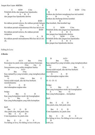 Jangan Kau Lepas ALEXA

            E        B/D#        C#m                   A          B                E       B/D# C#m
   Peluklah diriku dan jangan kau lepaskanku             B
       B              A     B E                       Izinkan aku berlutut mengharap kau tuk kembali
   dan jangan kau lepaskanku darimu                   A           B              A
                                                      Izinkan aku berharap dirimu kembali
                       E                     B/D#                      B
   Ku takkan pernah tertawa, Ku takkan pernah bahagia Dan kembali, Dan kembali lagi
                      C#m                   A     B
   Ku takkan pernah merasakannya bila kau tak di sini          E        B/D#         C#m
                       E                      B/D#    Peluklah diriku dan jangan kau lepaskanku
   Ku takkan pernah tertawa, Ku takkan pernah              B              A    B E
   sempurna                                           dan jangan kau lepaskanku darimu
                       C#m                 A     B             E        B/D#         C#m
   Ku takkan pernah merasakanmu Bila kau tak di sini Peluklah diriku dan jangan kau lepaskanku
   oh..                                                    B              A    B E
                                                      dan jangan kau lepaskanku darimu


Falling In Love

J-Rocks

                                                            D                A/C#
      D              A/C#          Bm          F#m                Bm           F#m
   Kurasakan ku jatuh cinta sejak pertama berjumpa     Kau ciptaanNya yang terindah, yang menghanyutkan
          G                   F#m         Em A         hatiku
   Senyumanmu yang selalu menghiasi hariku                  G                G#m            Bm    E
        D                A/C#                          Semua telah terjadi, aku tak bisa berhenti
              Bm           F#m                         memikirkanmu
   Kau ciptaanNya yang terindah, yang menghanyutkan           G          A       D
   hatiku                                              dan kuharapkan engkau tahu
        G                G#m            Bm       E
   Semua telah terjadi, aku tak bisa berhenti          D-G-D-G
   memikirkanmu
          G          A       D                         bridge:
   dan kuharapkan engkau tahu                               A        Bm         G          D
                                                       Kau yang kuinginkan meski tak kuungkapkan
   bridge:                                                 A         Bm           G
       A        Bm        G           D                Kau yang kubayangkan.....kuimpikan
   Kau yang kuinginkan meski tak kuungkapkan
        A         Bm          G                        Reff:
   Kau yang kubayangkan yang slalu kuimpikan
                                                          Bm       E        G      D
                                                       Aku jatuh cinta, tlah jatuh cinta
   Reff:
       Bm      E        G      D                            Bm     E     G       D
   Aku jatuh cinta, tlah jatuh cinta                   Cinta kepadamu, ku jatuh cinta
         Bm     E      G       D
   Cinta kepadamu, ku jatuh cinta                          Bm        E       G         D        E
                                                       I'm falling in love, I'm falling in love with you
       Bm        E       G         D        E               D
   I'm falling in love, I'm falling in love with you   with you
 