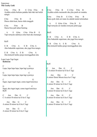 Superman
The Lucky Laki

   C#m      F#m B           E C#m F#m             B   C#m      F#m B         E C#m       F#m B
   Ayahku selalu berkata padaku laki-laki tak boleh   Ayahku selalu memarahi aku jika jatuh air mataku
   nangis
                                                      C#m        F#m B        E C#m        F#m      B
   C#m          F#m B               E                 Kata ayah slalu air mata itu adalah tanda kelemahan
   Harus slalu kuat, harus slalu tangguh
                                                        A       E G#m C#m          F#m B       E
   C#m         F#m       B                            Tapi ternyata air mataku ternyata jatuh juga
   Harus bisa jadi tahan banting

     A       E G#m          C#m F#m B         E       Reff:
   Tapi ternyata sakitnya cinta buat aku menangis
                                                      E B     C#m A         E B     C#m A
                                                      Aku bukanlah superman, aku juga bisa nangis
   Reff:
                                                      E B     C#m A E B              C#m A
   E B     C#m A         E B     C#m A                Jika kekasih hatiku pergi meninggalkan aku
   Aku bukanlah superman, aku juga bisa nangis

   E B     C#m A E B              C#m A
   Jika kekasih hatiku pergi meninggalkan aku

Lupa Lupa Tapi Ingat
 Kuburan
                                                      Reff:
 C                                 G
 Lupa, lupa lupa lupa, lupa lagi syairnya             C    Am      Dm G           C
                                                      C A minor D minor ke G ke C lagi
 G                                 C
 Lupa, lupa lupa lupa, lupa lagi syairnya                 Am     Dm       G       C
                                                      A minor Demi Moore kece ke C lagi
 C                                      G
 Ingat, ingat ingat ingat, cuma ingat kuncinya            Am Dm G               C
                                                      A minor D minor ke G ke C lagi
 G                                    C
 Ingat, aku ingat ingat, cuma ingat kuncinya              Am Dm G               C
 Reff:                                                A minor D minor ke G ke C lagi

 C    Am      Dm G           C                            Am Dm G               C
 C A minor D minor ke G ke C lagi                     A minor D minor ke G ke C lagi

     Am Dm G               C                              Am Dm G               C
 A minor D minor ke G ke C lagi                       A minor D minor ke G ke C lagi

    Am      Dm G          C
 A minor D minor ke G ke C lagi
 