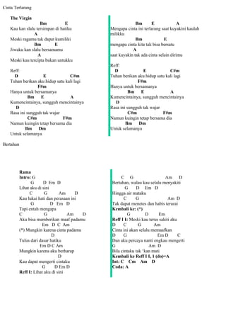 Cinta Terlarang

   The Virgin
                   Bm           E                            Bm       E              A
   Kau kan slalu tersimpan di hatiku           Mengapa cinta ini terlarang saat kuyakini kaulah
                A                              milikku
   Meski ragamu tak dapat kumiliki                           Bm              E
                Bm        E                    mengapa cinta kita tak bisa bersatu
   Jiwaku kan slalu bersamamu                              A
                  A                            saat kuyakin tak ada cinta selain dirimu
   Meski kau tercipta bukan untukku
                                               Reff:
   Reff:                                         D              E             C#m
     D              E             C#m          Tuhan berikan aku hidup satu kali lagi
   Tuhan berikan aku hidup satu kali lagi                    F#m
                 F#m                           Hanya untuk bersamanya
   Hanya untuk bersamanya                                Bm    E              A
             Bm    E              A            Kumencintainya, sungguh mencintainya
   Kumencintainya, sungguh mencintainya          D
     D                                         Rasa ini sungguh tak wajar
   Rasa ini sungguh tak wajar                            C#m              F#m
             C#m              F#m              Namun kuingin tetap bersama dia
   Namun kuingin tetap bersama dia                     Bm     Dm
           Bm     Dm                           Untuk selamanya
   Untuk selamanya

Bertahan




           Rama
           Intro: G                                 C G                     Am D
                 G      D Em D                 Bertahan, walau kau selalu menyakiti
           Lihat aku di sini                          G     D Em D
                 C       G       Am      D     Hingga air mataku
           Kau lukai hati dan perasaan ini            C     G                 Am D
                 G           D Em D            Tak dapat menetes dan habis terurai
           Tapi entah mengapa                  Kembali ke: (*)
           C             G           Am    D            G         D     Em
           Aku bisa memberikan maaf padamu     Reff I I: Meski kau terus sakiti aku
                        Em D C Am              D     C        G       Am
           (*) Mungkin karena cinta padamu     Cinta ini akan selalu memaafkan
                             D                 D     G                  Em D        C
           Tulus dari dasar hatiku             Dan aku percaya nanti engkau mengerti
                      Em D C Am                G                    Am D
           Mungkin karena aku berharap         Bila cintaku tak ‘kan mati
                                 D             Kembali ke Reff I I, 1 (do)=A
           Kau dapat mengerti cintaku          Int: C Cm Am D
                        G      D Em D          Coda: A
           Reff I: Lihat aku di sini
 