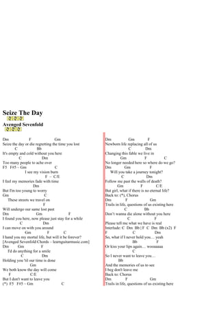 Seize The Day
Avenged Sevenfold

Dm                F               Gm                 Dm               Gm          F
Seize the day or die regretting the time you lost    Newborn life replacing all of us
         C             Bb                                             C         Dm
It's empty and cold without you here                 Changing this fable we live in
            C             Dm                                   Gm               F            C
Too many people to ache over                         No longer needed here so where do we go?
F5 F#5 – Gm                       C                  Dm            Gm              F
               I see my vision burn                     Will you take a journey tonight?
                            F – C/E                             C                Dm
I feel my memories fade with time                    Follow me past the walls of death?
                     Dm                                      Gm              F         C/E
But I'm too young to worry                           But girl, what if there is no eternal life?
Gm                         C                         Back to: (*), Chorus
    These streets we travel on                       Dm            F               Gm
                           F                         Trails in life, questions of us existing here
Will undergo our same lost past                                    C           Bb
Dm                    Gm                   F         Don’t wanna die alone without you here
I found you here, now please just stay for a while                   C                F
            C              Dm                        Please tell me what we have is real
I can move on with you around                        Interlude: C Dm Bb | F C Dm Bb (x2) F
               Gm            F         C             F                  C             Dm
I hand you my mortal life, but will it be forever?   So, what if I never hold you… yeah
[Avenged Sevenfold Chords – learnguitarmusic.com]                       Bb             F
Dm         Gm            F                           Or kiss your lips again… wooaaaaa
    I'd do anything for a smile                                         C
             C            Dm                         So I never want to leave you…
Holding you 'til our time is done                             Bb
                   Gm                                And the memories of us to see
We both know the day will come                       I beg don't leave me
     F             C/E                               Back to: Chorus
But I don't want to leave you                        Dm            F               Gm
(*) F5 F#5 – Gm                       C              Trails in life, questions of us existing here
 