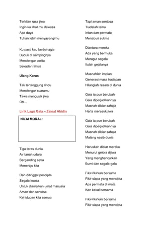 Terkilan rasa jiwa

Tapi aman sentosa

Ingin ku lihat mu dewasa

Tiadalah lama

Apa daya

Intan dan permata

Tuhan lebih menyayangimu

Menaburi sukma

Ku pasti kau berbahagia
Duduk di sampingnya
Mendengar cerita
Sekadar rahsia
Ulang Korus

Diantara mereka
Ada yang bermuka
Meragut segala
Itulah gejalanya
Musnahlah impian
Generasi masa hadapan

Tak tertanggung rindu

Hilanglah resam di dunia

Mendengar suaramu
Tawa mengusik jiwa
Oh…

Gaia ia pun berubah
Gaia diperjudikannya
Musnah dibiar sahaja

Lirik Lagu Gaia – Zainal Abidin
NILAI MORAL:

Harta merasuk jiwa
Gaia ia pun berubah
Gaia diperjudikannya
Musnah dibiar sahaja
Malang nasib dunia

Tiga teras dunia
Air tanah udara
Berganding setia
Meneraju kita
Dan ditinggal pencipta
Segala kuasa
Untuk diamalkan umat manusia
Aman dan sentosa
Kehidupan kita semua

Haruskah dibiar mereka
Menurut gelora dijiwa
Yang menghancurkan
Bumi dan segala-gala
Fikir-fikirkan bersama
Fikir siapa yang mencipta
Apa permata di mata
Kan kekal bersama
Fikir-fikirkan bersama
Fikir siapa yang mencipta

 