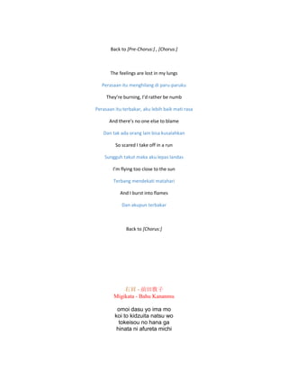 Back to [Pre-Chorus:] , [Chorus:]
The feelings are lost in my lungs
Perasaan itu menghilang di paru-paruku
They’re burning, I’d rather be numb
Perasaan itu terbakar, aku lebih baik mati rasa
And there’s no one else to blame
Dan tak ada orang lain bisa kusalahkan
So scared I take off in a run
Sungguh takut maka aku lepas landas
I’m flying too close to the sun
Terbang mendekati matahari
And I burst into flames
Dan akupun terbakar
Back to [Chorus:]
右肩 - 前田敦子
Migikata - Bahu Kananmu
omoi dasu yo ima mo
koi to kidzuita natsu wo
tokeisou no hana ga
hinata ni afureta michi
 