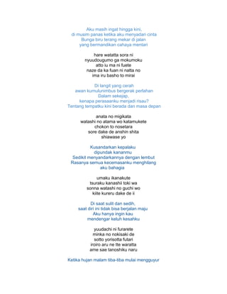 Aku masih ingat hingga kini,
di musim panas ketika aku menyadari cinta
Bunga biru terang mekar di jalan
yang bermandikan cahaya mentari
hare watatta sora ni
nyuudougumo ga mokumoku
atto iu ma ni fuete
naze da ka fuan ni natta no
ima iru basho to mirai
Di langit yang cerah
awan kumulunimbus bergerak perlahan
Dalam sekejap,
kenapa perasaanku menjadi risau?
Tentang tempatku kini berada dan masa depan
anata no migikata
watashi no atama wo katamukete
chokon to nosetara
sore dake de anshin shita
shiawase yo
Kusandarkan kepalaku
dipundak kananmu
Sedikit menyandarkannya dengan lembut
Rasanya semua kecemasanku menghilang
aku bahagia
umaku ikanakute
tsuraku kanashii toki wa
sonna watashi no guchi wo
kiite kureru dake de ii
Di saat sulit dan sedih,
saat diri ini tidak bisa berjalan maju
Aku hanya ingin kau
mendengar keluh kesahku
yuudachi ni furarete
minka no nokisaki de
sotto yorisotta futari
iroiro aru ne tte waratta
ame sae tanoshiku naru
Ketika hujan malam tiba-tiba mulai mengguyur
 