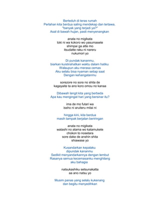 Berteduh di teras rumah
Perlahan kita berdua saling mendekap dan tertawa,
"banyak yang terjadi ya?"
Asal di bawah hujan, pasti menyenangkan
anata no migikata
toki ni wa kokoro wo yasumasete
shimpai ga atte mo
itsudatte raku ni nareru
nukumori yo
Di pundak kananmu,
biarkan kuistirahatkan waktu dalam hatiku
Walaupun aku merasa cemas
Aku selalu bisa nyaman setiap saat
Dengan kehangatanmu
sorezore no sora no shita de
kagayaite ta ano koro omou no kanaa
Dibawah langit kita yang berbeda
Apa kau mengingat hari yang bersinar itu?
ima de mo futari wa
issho ni aruiteru mitai ni
hingga kini, kita berdua
masih tampak berjalan beriringan
anata no migikata
watashi no atama wo katamukete
chokon to nosetara
sore dake de anshin shita
shiawase yo
Kusandarkan kepalaku
dipundak kananmu
Sedikit menyandarkannya dengan lembut
Rasanya semua kecemasanku menghilang
aku bahagia
natsukashiku setsunakatta
aa ano natsu yo
Musim panas yang selalu kukenang
dan begitu menyedihkan
 