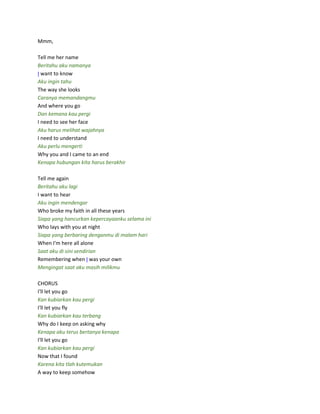 Mmm,
Tell me her name
Beritahu aku namanya
I want to know
Aku ingin tahu
The way she looks
Caranya memandangmu
And where you go
Dan kemana kau pergi
I need to see her face
Aku harus melihat wajahnya
I need to understand
Aku perlu mengerti
Why you and I came to an end
Kenapa hubungan kita harus berakhir
Tell me again
Beritahu aku lagi
I want to hear
Aku ingin mendengar
Who broke my faith in all these years
Siapa yang hancurkan kepercayaanku selama ini
Who lays with you at night
Siapa yang berbaring denganmu di malam hari
When I'm here all alone
Saat aku di sini sendirian
Remembering when I was your own
Mengingat saat aku masih milikmu
CHORUS
I'll let you go
Kan kubiarkan kau pergi
I'll let you fly
Kan kubiarkan kau terbang
Why do I keep on asking why
Kenapa aku terus bertanya kenapa
I'll let you go
Kan kubiarkan kau pergi
Now that I found
Karena kita tlah kutemukan
A way to keep somehow
 