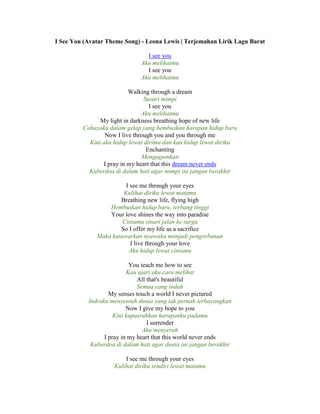 I See You (Avatar Theme Song) - Leona Lewis | Terjemahan Lirik Lagu Barat
I see you
Aku melihatmu
I see you
Aku melihatmu
Walking through a dream
Susuri mimpi
I see you
Aku melihatmu
My light in darkness breathing hope of new life
Cahayaku dalam gelap yang hembuskan harapan hidup baru
Now I live through you and you through me
Kini aku hidup lewat dirimu dan kau hidup lewat diriku
Enchanting
Mengagumkan
I pray in my heart that this dream never ends
Kuberdoa di dalam hati agar mimpi ini jangan berakhir
I see me through your eyes
Kulihat diriku lewat matamu
Breathing new life, flying high
Hembuskan hidup baru, terbang tinggi
Your love shines the way into paradise
Cintamu sinari jalan ke surga
So I offer my life as a sacrifice
Maka kutawarkan nyawaku menjadi pengorbanan
I live through your love
Aku hidup lewat cintamu
You teach me how to see
Kau ajari aku cara melihat
All that's beautiful
Semua yang indah
My senses touch a world I never pictured
Indraku menyentuh dunia yang tak pernah terbayangkan
Now I give my hope to you
Kini kupasrahkan harapanku padamu
I surrender
Aku menyerah
I pray in my heart that this world never ends
Kuberdoa di dalam hati agar dunia ini jangan berakhir
I see me through your eyes
Kulihat diriku sendiri lewat matamu
 