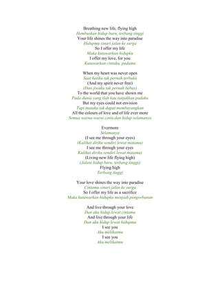 Breathing new life, flying high
Hembuskan hidup baru, terbang tinggi
Your life shines the way into paradise
Hidupmu sinari jalan ke surga
So I offer my life
Maka kutawarkan hidupku
I offer my love, for you
Kutawarkan cintaku, padamu
When my heart was never open
Saat hatiku tak pernah terbuka
(And my spirit never free)
(Dan jiwaku tak pernah bebas)
To the world that you have shown me
Pada dunia yang tlah kau tunjukkan padaku
But my eyes could not envision
Tapi mataku tak dapat membayangkan
All the colours of love and of life ever more
Semua warna-warni cinta dan hidup selamanya
Evermore
Selamanya
(I see me through your eyes)
(Kulihat diriku sendiri lewat matamu)
I see me through your eyes
Kulihat diriku sendiri lewat matamu)
(Living new life flying high)
(Jalani hidup baru, terbang tinggi)
Flying high
Terbang tinggi
Your love shines the way into paradise
Cintamu sinari jalan ke surga
So I offer my life as a sacrifice
Maka kutawarkan hidupku menjadi pengorbanan
And live through your love
Dan aku hidup lewat cintamu
And live through your life
Dan aku hidup lewat hidupmu
I see you
Aku melihatmu
I see you
Aku melihatmu
 