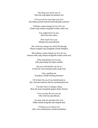 One thing you can be sure of
(Satu hal yang dapat meyakinkan mu)
I’ll never ask for more than your love
(Ku takkan pernah meminta lebih daripada cintamu)
Nothing’s gonna change my love for you
(Tiada yang mampu mengubah cintaku untuk mu)
You oughta know by now
(Kini kau harus tahu)
How much i love you
(Betapa aku mencintaimu)
The world may change my whole life through
(Dunia mungkin saja mengubah seluruh hidupku)
But nothing’s gonna change my love for you
(Namun tiada yang mampu mengubah cintaku untuk mu)
If the road ahead is not so easy
(Jika jalan hidup tak begitu mudah)
Our love will lead the way for us
(Cinta kita ‘kan menuntun jalan untuk kita)
Like a guiding star
(Layaknya sebuah bintang penuntun)
I’ll be there for you if you should need me
(Ku ‘kan ada untukmu jika kau membutuhkan ku)
You don’t have to change a thing
(Kau tak mesti mengubah apapun dalam dirimu)
I love you just the way you are
(Aku cinta kau apa adanya)
So come with me and share this view
(Maka ikutlah denganku dan tataplah aku)
I’ll help you see forever too
(Aku ‘kan membantumu melihat keabadian)
 