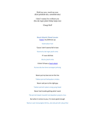 Hold me now, touch me now
(Kini peluklah aku, sentuhlah aku)
I don’t wanna live without you
(Ku tak ingin jalani hidup tanpa mu)
Ulangi Reff
Heart Attack | Demi Lovato
Puttin’ my defences up
Kukeraskan hati
‘Cause I don’t wanna fall in love
Karena ku tak ingin jatuh cinta
If I ever did that
Jika ku jatuh cinta
I think I’d have a heart attack
Kurasa aku kan kena serangan jantung
Never put my love out on the line
Takkan pernah bahayakan cintaku
Never said yes to the right guy
Takkan pernah iyakan orang yang tepat
Never had trouble getting what I want
Tak pernah dapat masalah tuk dapatkan yang ku mau
But when it comes to you, I’m never good enough
Namun saat menyangkut dirimu, aku tak pernah cukup lihai
 