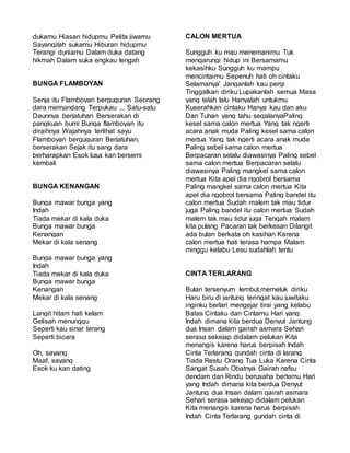 dukamu Hiasan hidupmu Pelita jiwamu
Sayangilah sukamu Hiburan hidupmu
Terangi duniamu Dalam duka datang
hikmah Dalam suka engkau lengah
BUNGA FLAMBOYAN
Senja itu Flamboyan berguguran Seorang
dara memandang Terpukau ... Satu-satu
Daunnya berjatuhan Berserakan di
pangkuan bumi Bunga flamboyan itu
diraihnya Wajahnya terlihat sayu
Flamboyan berguguran Berjatuhan,
berserakan Sejak itu sang dara
berharapkan Esok lusa kan bersemi
kembali
BUNGA KENANGAN
Bunga mawar bunga yang
Indah
Tiada mekar di kala duka
Bunga mawar bunga
Kenangan
Mekar di kala senang
Bunga mawar bunga yang
Indah
Tiada mekar di kala duka
Bunga mawar bunga
Kenangan
Mekar di kala senang
Langit hitam hati kelam
Gelisah menunggu
Seperti kau sinar terang
Seperti bicara
Oh, sayang
Maaf, sayang
Esok ku kan dating
CALON MERTUA
Sungguh ku mau menemanimu Tuk
mengarungi hidup ini Bersamamu
kekasihku Sungguh ku mampu
mencintaimu Sepenuh hati oh cintaku
Selamanya' Janganlah kau pergi
Tinggalkan diriku Lupakanlah semua Masa
yang telah lalu Hanyalah untukmu
Kuserahkan cintaku Hanya kau dan aku
Dan Tuhan yang tahu segalanyaPaling
kesel sama calon mertua Yang tak ngerti
acara anak muda Paling kesel sama calon
mertua Yang tak ngerti acara anak muda
Paling sebel sama calon mertua
Berpacaran selalu diawasinya Paling sebel
sama calon mertua Berpacaran selalu
diawasinya Paling mangkel sama calon
mertua Kita apel dia ngobrol bersama
Paling mangkel sama calon mertua Kita
apel dia ngobrol bersama Paling bandel itu
calon mertua Sudah malem tak mau tidur
juga Paling bandel itu calon mertua Sudah
malem tak mau tidur juga Tengah malam
kita pulang Pacaran tak berkesan Dilangit
ada bulan berkata oh kasihan Karena
calon mertua hati terasa hampa Malam
minggu kelabu Lesu sudahlah tentu
CINTA TERLARANG
Bulan tersenyum lembut,memeluk diriku
Haru biru di jantung teringat kau juwitaku
inginku berlari mengejar tirai yang kelabu
Batas Cintaku dan Cintamu Hari yang
Indah dimana kita berdua Denyut Jantung
dua Insan dalam gairah asmara Sehari
serasa sekejap didalam pelukan Kita
menangis karena harus berpisah Indah
Cinta Terlarang gundah cinta di larang
Tiada Restu Orang Tua Luka Karena Cinta
Sangat Susah Obatnya Gairah nafsu
dendam dan Rindu berusaha bertemu Hari
yang Indah dimana kita berdua Denyut
Jantung dua Insan dalam gairah asmara
Sehari serasa sekejap didalam pelukan
Kita menangis karena harus berpisah
Indah Cinta Terlarang gundah cinta di
 