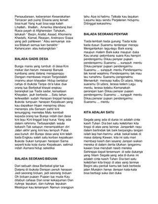 Persaudaraan, keberanian Keserakahan
Tercecer jadi puing Disana yang lemah
bisa kuat Yang kuat bisa saja kalah
Lihatlah.. lihatlah.. Amerika ditendang Iran
Rusia payah di Afghanistan Tahukah..
tahukah ' Begin, Arafat, Assad, Khomeiny
Khadafy, Kamal, Reagan, Andropov Siapa
yang jadi pahlawan ' Atau semuanya sia-
sia Bilakah semua kan berakhir '
Kehancuran atau kebangkitan '
BALADA GADIS DESA
Bunga manis yang tumbuh di desa Kini
mekar dan harum mewangi Banyak
kumbang yang datang mengganggu
Dengan membawa impian Tergodalah
imanmu akan khayalan Hidup bertabur
cahya di ibukota Tanpa do'a tulus dua
orang tua Berbekal khayal engkau
berangkat jua Tiada sadar, kenyataan
Khayalan, jauh berbeda ... Satu tahun
terlewatlah sudah Harapan tinggal harapan
Ibukota tumpuan harapan Kepalsuan yang
kau dapatkan Hujan mengiring dikau
menangis pilu Senyum pahit kini
tersungging memelas Malu kembali
kepada orang tua Bunga indah dari desa
kini layu Kini tinggal bayi kurus Yang ada
dalam rahimmu Terbayanglah sejuta
kekasih Tak satupun menampakkan diri
Jalan akhir yang kini kau tempuh Putus
asa bunuh diri Bunga desa yang kini telah
tiada Engkau salah satu korban kepalsuan
Ibukota bukan tumpuan harapan Sama
seperti kota kota dunia Kepalsuan, selimut
indah Asmara hidup seketika
BALADA SEORANG BIDUAN
Dari sebuah desa Berbekal gitar tua
Datang di ibukota Dengan penuh harapan
Jadi seorang biduan, jadi seorang biduan
Oh biduan pujaan Pujaan tua muda Kau
ditaburi cahaya Dan sinar kekaguman Dan
riuhnya tepukan, dan riuhnya tepukan
Meskipun kau tersenyum Namun orangpun
tahu Apa isi hatimu Tatkala kau lagukan
Lagumu lagu sendu Perjalanan hidupmu
Ditinggal kekasihmu
BALADA SEORANG PENYIAR
Tiada lembah tiada gunung Tiada kota
tiada dusun Suaramu terdengar merayu
Mengantarkan lagu-lagu Baik siang
maupun malam Baik suka maupun duka
Kau arungi gelombang suara Kau hampiri
pendengarmu Dikau penyiar pujaan
pendengarmu Suaramu ... sungguh merdu
Dikau penyiar pujaan pendengarmu
Suaramu ... sungguh merdu Pendengarmu
tak kenal wajahmu Pendengarmu tak mau
tau rumahmu Suaramu pengenalmu
Menyentuh merayap kalbu Di udara, hilang
suaramu Di udara, terasa kelam Lagu
merdu, terasa kelabu Kemanakah
gerangan tuan Dikau penyiar pujaan
pendengarmu Suaramu ... sungguh merdu
Dikau penyiar pujaan pendengarmu
Suaramu ... merdu
KITA ADALAH SATU
Segala yang ada di dunia ini adalah cinta
kasih Tuhan Dia beri satu kelebihan kita
tinggi di atas yang lainnya Janganlah ragu
dalam bertindak tak baik berpangku tangan
isilah lagi hari-harimu untuk bekal kelak di
masa datang Kawan, kita ini satu mari
membagi kasih dan sayang Jangan siakan
mereka di dalam derita Ulurkan tanganmu
kawan bisa merubah nasib mereka
Sehingga dapat tersenyum di sela dukanya
yang hitam Segala yang ada di dunia ini
adalah cinta kasih Tuhan Dia beri satu
kelebihan kita tinggi di atas yang lainnya
Begini aku perduli kamu tak baik berbeda
jalan Mungkin hanya dengan kata-kata
bisa berbagi suka dan duka
 