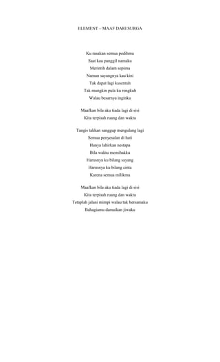 ELEMENT – MAAF DARI SURGA
Ku rasakan semua pedihmu
Saat kau panggil namaku
Merintih dalam sepimu
Namun sayangnya kau kini
Tak dapat lagi kusentuh
Tak mungkin pula ku rengkuh
Walau besarnya inginku
Maafkan bila aku tiada lagi di sisi
Kita terpisah ruang dan waktu
Tangis takkan sanggup mengulang lagi
Semua penyesalan di hati
Hanya lahirkan nestapa
Bila waktu memihakku
Harusnya ku bilang sayang
Harusnya ku bilang cinta
Karena semua milikmu
Maafkan bila aku tiada lagi di sisi
Kita terpisah ruang dan waktu
Tetaplah jalani mimpi walau tak bersamaku
Bahagiamu damaikan jiwaku
 