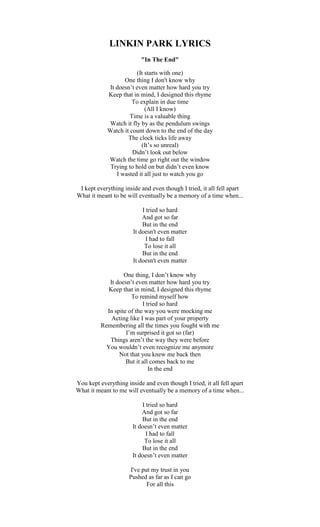 LINKIN PARK LYRICS
"In The End"
(It starts with one)
One thing I don't know why
It doesn’t even matter how hard you try
Keep that in mind, I designed this rhyme
To explain in due time
(All I know)
Time is a valuable thing
Watch it fly by as the pendulum swings
Watch it count down to the end of the day
The clock ticks life away
(It’s so unreal)
Didn’t look out below
Watch the time go right out the window
Trying to hold on but didn’t even know
I wasted it all just to watch you go
I kept everything inside and even though I tried, it all fell apart
What it meant to be will eventually be a memory of a time when...
I tried so hard
And got so far
But in the end
It doesn't even matter
I had to fall
To lose it all
But in the end
It doesn't even matter
One thing, I don’t know why
It doesn’t even matter how hard you try
Keep that in mind, I designed this rhyme
To remind myself how
I tried so hard
In spite of the way you were mocking me
Acting like I was part of your property
Remembering all the times you fought with me
I’m surprised it got so (far)
Things aren’t the way they were before
You wouldn’t even recognize me anymore
Not that you knew me back then
But it all comes back to me
In the end
You kept everything inside and even though I tried, it all fell apart
What it meant to me will eventually be a memory of a time when...
I tried so hard
And got so far
But in the end
It doesn’t even matter
I had to fall
To lose it all
But in the end
It doesn’t even matter
I've put my trust in you
Pushed as far as I can go
For all this
 