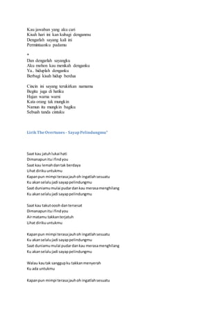 Kau jawaban yang aku cari
Kisah hari ini kan kubagi denganmu
Dengarlah sayang kali ini
Permintaanku padamu
*
Dan dengarlah sayangku
Aku mohon kau menikah denganku
Ya.. hiduplah denganku
Berbagi kisah hidup berdua
Cincin ini sayang terukirkan namamu
Begitu juga di hatiku
Hujan warna warni
Kata orang tak mungkin
Namun itu mungkin bagiku
Sebuah tanda cintaku
LirikTheOvertunes - SayapPelindungmu"
Saat kau jatuhlukai hati
Dimanapunitui findyou
Saat kau lemahdantak berdaya
Lihat dirikuuntukmu
Kapanpun mimpi terasajauhoh ingatlahsesuatu
Ku akanselalujadi sayappelindungmu
Saat duniamumulai pudardankau merasamenghilang
Ku akanselalujadi sayappelindungmu
Saat kau takutoooh dantersesat
Dimanapunitui findyou
Airmatamu takkanterjatuh
Lihat dirikuuntukmu
Kapanpun mimpi terasajauhoh ingatlahsesuatu
Ku akanselalujadi sayappelindungmu
Saat duniamumulai pudardankau merasamenghilang
Ku akanselalujadi sayappelindungmu
Walau kautak sanggupku takkanmenyerah
Ku ada untukmu
Kapanpun mimpi terasajauhoh ingatlahsesuatu
 