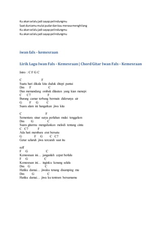 Ku akanselalujadi sayappelindungmu
Saat duniamumulai pudardankau merasamenghilang
Ku akanselalujadi sayappelindungmu
Ku akanselalujadi sayappelindungmu
iwan fals - kemesraan
Lirik Lagu Iwan Fals - Kemesraan| ChordGitar Iwan Fals - Kemesraan
Intro : C F G C
C F
Suatu hari dikala kita duduk ditepi pantai
Dm F C
Dan memandang ombak dilautan yang kian menepi
C C7 F
Burung camar terbang bermain diderunya air
G F G C
Suara alam ini hangatkan jiwa kita
C F
Sementara sinar surya perlahan mulai tenggelam
Dm G C
Suara gitarmu mengalunkan melodi tentang cinta
C C7 F
Ada hati membara erat bersatu
G F G C C7
Getar seluruh jiwa tercurah saat itu
reff
F G C
Kemesraan ini… janganlah cepat berlalu
F G C
Kemesraan ini… inginku kenang selalu
Dm G C
Hatiku damai… jiwaku tenang disamping mu
Dm G C
Hatiku damai… jiwa ku tentram bersamamu
 