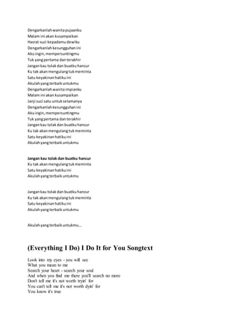 Dengarkanlahwanitapujaanku
Malam ini akan kusampaikan
Hasrat suci kepadamudewiku
Dengarkanlahkesungguhanini
Akuingin,mempersuntingmu
Tuk yangpertama danterakhir
Jangankau tolakdan buatkuhancur
Ku tak akanmengulangtukmeminta
Satu keyakinanhatikuini
Akulahyangterbaikuntukmu
Dengarkanlahwanitaimpianku
Malam ini akan kusampaikan
Janji suci satu untukselamanya
Dengarkanlahkesungguhanini
Akuingin,mempersuntingmu
Tuk yangpertama danterakhir
Jangankau tolakdan buatkuhancur
Ku tak akanmengulangtukmeminta
Satu keyakinanhatikuini
Akulahyangterbaikuntukmu
Jangan kau tolak dan buatku hancur
Ku tak akanmengulangtukmeminta
Satu keyakinanhatikuini
Akulahyangterbaikuntukmu
Jangankau tolakdan buatkuhancur
Ku tak akanmengulangtukmeminta
Satu keyakinanhatikuini
Akulahyangterbaikuntukmu
Akulahyangterbaikuntukmu…
(Everything I Do) I Do It for You Songtext
Look into my eyes - you will see
What you mean to me
Search your heart - search your soul
And when you find me there you'll search no more
Don't tell me it's not worth tryin' for
You can't tell me it's not worth dyin' for
You know it's true
 