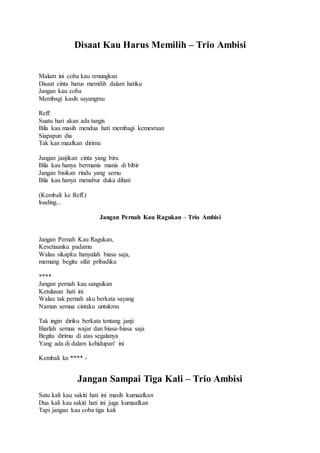 Disaat Kau Harus Memilih – Trio Ambisi
Malam ini coba kau renungkan
Disaat cinta harus memilih dalam hatiku
Jangan kau coba
Membagi kasih sayangmu
Reff:
Suatu hari akan ada tangis
Bila kau masih mendua hati membagi kemesraan
Siapapun dia
Tak kan maafkan dirimu
Jangan janjikan cinta yang biru
Bila kau hanya bermanis manis di bibir
Jangan bisikan rindu yang semu
Bila kau hanya menabur duka dihati
(Kembali ke Reff.)
loading...
Jangan Pernah Kau Ragukan – Trio Ambisi
Jangan Pernah Kau Ragukan,
Kesetiaanku padamu
Walau sikapku hanyalah biasa saja,
memang begitu sifat pribadiku
****
Jangan pernah kau sangsikan
Ketulusan hati ini
Walau tak pernah aku berkata sayang
Namun semua cintaku untukmu
Tak ingin diriku berkata tentang janji
Biarlah semua wajar dan biasa-biasa saja
Begitu dirimu di atas segalanya
Yang ada di dalam kehidupan' ini
Kembali ke **** -
Jangan Sampai Tiga Kali – Trio Ambisi
Satu kali kau sakiti hati ini masih kumaafkan
Dua kali kau sakiti hati ini juga kumaafkan
Tapi jangan kau coba tiga kali
 