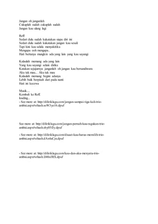 Jangan oh janganlah
Cukuplah sudah cukuplah sudah
Jangan kau ulang lagi
Reff:
Sedari dulu sudah kukatakan siapa diri ini
Sedari dulu sudah kukatakan jangan kau sesali
Tapi kini kau selalu menyakitiku
Mengapa ooh mengapa..
Hati bertanya mungkin ada yang lain yang kau sayangi
Kalaulah memang ada yang lain
Yang kau sayangi selain diriku
Katakan sejujurnya janganlah oh jangan kau bersandiwara
Aku tak mau... Aku tak mau
Kalaulah memang begini adanya
Lebih baik berpisah dari pada nanti
Hati ini kecewa
Musik....
Kembali ke Reff.
loading...
- See more at: http://diliriklagu.com/jangan-sampai-tiga-kali-trio-
ambisi.aspx#sthash.soW3yo16.dpuf
See more at: http://diliriklagu.com/jangan-pernah-kau-ragukan-trio-
ambisi.aspx#sthash.sby05fJy.dpuf
- See more at: http://diliriklagu.com/disaat-kau-harus-memilih-trio-
ambisi.aspx#sthash.dAx4aCjn.dpuf
- See more at: http://diliriklagu.com/kau-dan-aku-menyatu-trio-
ambisi.aspx#sthash.lJ40oJRX.dpuf
 