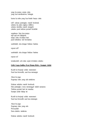yang ku punya sejuta cinta
yang kan membuatmu bahagia
karna ku tahu yang kau butuh hanya cinta
reff: selama jantungku masih berdetak
selama itu pula engkau milikku
selama darahku masih mengalir
cintaku pasti takkan pernah berakhir
segalanya bisa kau punya
tapi apa arti hidupmu
tanpa cinta di dalam hati
pasti tubuhmu tak bermakna
sambutlah aku dengar bisikan hatimu
repeat reff
sambutlah aku dengar bisikan hatimu
repeat ref
temukanlah arti cinta sejati di dalam cintaku
Lirik Lagu Judika Feat Duma Riris - Sampai Akhir
Kasih ku berjanji selalu menemani
Saat kau bersedih, saat kau menangis
Akan ku jaga
Segenap cinta yang ada untukmu
Selama nafasku masih berdesah
Dan jantungku terus memanggil indah namamu
Takkan pernah hati ini mendua
Sampai akhir hidup ini
Kasih ku berjanji selalu menemani
Saat kau bersedih saat kau menangis
Akan ku jaga
Segenap cinta yang ada
Percayalah
Satu cintaku untukmu
Selama nafasku masih berdesah
 