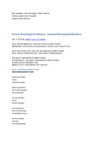 Dan jantungku terus memanggil indah namamu
Takkan pernah hati ini mendua
Sampai akhir hidup ini
Lirik & ChordLagu Pernikahan – Selamat MenempuhHidup Baru
July 9, 2010 By Admin Leave a Comment
DUA INSAN BERSATU DALAM CINTA KASIH TUHAN
BERIKRAR JANJI SETIA DI HADAPAN TUHAN DAN UMAT-NYA
KAU KINI JADI SATU DALAM RANGKAIAN HIDUP BARU
JIKA TUHAN PERSATUKAN TAK DAPAT DIPISAHKAN
SELAMAT MENEMPUH HIDUP BARU
SAUDARAKU, SELAMAT MENEMPUH HIDUP BARU
KASIH ALLAH BESERTA-MU
BERKAT-NYA MELIMPAH ITU DOAKU
Lirik" Indah RencanaMuTuhan"
INDAH RENCANAMUTUHAN
IndahrencanaMu
Tuhan
di dalam hidupku
Walau kutak tahu
dan kutak mengerti
semuajalanMu
Duluku tak tahu
Tuhan
beratkurasakan
Hati menderita
dan kutak berdaya
menghadapi semua
Kini kumengerti
s'karang
Kau tolongpadaku
 