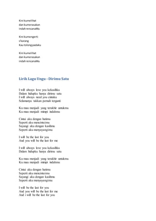 Kini kumelihat
dan kumerasakan
indahrencanaMu
Kini kumengerti
s'karang
Kau tolongpadaku
Kini kumelihat
dan kumerasakan
indahrencanaMu
Lirik Lagu Ungu - Dirimu Satu
I will always love you kekasihku
Dalam hidupku hanya dirimu satu
I will always need you cintaku
Selamanya takkan pernah terganti
Ku mau menjadi yang terakhir untukmu
Ku mau menjadi mimpi indahmu
Cintai aku dengan hatimu
Seperti aku mencintaimu
Sayangi aku dengan kasihmu
Seperti aku menyayangimu
I will be the last for you
And you will be the last for me
I will always love you kekasihku
Dalam hidupku hanya dirimu satu
Ku mau menjadi yang terakhir untukmu
Ku mau menjadi mimpi indahmu
Cintai aku dengan hatimu
Seperti aku mencintaimu
Sayangi aku dengan kasihmu
Seperti aku menyayangimu
I will be the last for you
And you will be the last for me
And i will be the last for you
 