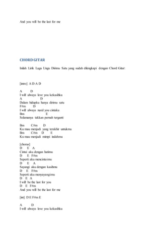 And you will be the last for me
CHORDGITAR
Inilah Lirik Lagu Ungu Dirimu Satu yang sudah dilengkapi dengan Chord Gitar:
[intro] A D A D
A D
I will always love you kekasihku
A D
Dalam hidupku hanya dirimu satu
F#m D
I will always need you cintaku
Bm E
Selamanya takkan pernah terganti
Bm C#m D
Ku mau menjadi yang terakhir untukmu
Bm C#m D E
Ku mau menjadi mimpi indahmu
[chorus]
D E A
Cintai aku dengan hatimu
D E F#m
Seperti aku mencintaimu
D E A
Sayangi aku dengan kasihmu
D E F#m
Seperti aku menyayangimu
D E A
I will be the last for you
D E F#m
And you will be the last for me
[int] D E F#m E
A D
I will always love you kekasihku
 