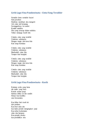 Lirik Lagu Vina Panduwinata - CintaYang Terakhir
Semakin lama semakin kucari
Satu jawaban
Hadirmu membuat aku mengerti
Arti cinta tak berujung
Sesungguhnya ku sadari
Kaulah untukku
Doa yang terucap dalam nafasku
Tuhan menjaga kasih kita
Cintaku cinta yang terakhir
Untukmu selamanya
Dengan tangis dan tawa kita
Kita tetap bertahan
Cintaku cinta yang terakhir
Untukmu selamanya
Biarkanlah cinta kita
Tempat kita berpijak
Cintaku cinta yang terakhir
Untukmu selamanya
Dengan tangis dan tawa kita
Kita tetap bertahan
Cintaku cinta yang terakhir
Untukmu selamanya
Biarkanlah cinta kita
Tempat kita berpijak
Lirik Lagu Vina Panduwinata - Kasih
Kututup cerita yang lama
tuk mulai yang baru
Kurela semua pergi
biarkan diriku di sini sendiri
Hanya kau kasihku
satu bersamaku
Kau hibur hati resah ini
dari prahara
Kau beri suka cita
kau tiada pernah mengingkari janji
Kau tabur kedamaian
cinta dan harapan
Kau penuhi jiwaku
kau perdulikan aku
 