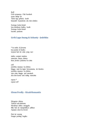 Reff.
Ooh semuanya t’lah berubah
nyata hidup ini
Tiada lagi gelisah, kasih
hanyalah kepadamu cita dan cintaku
Semoga kekal abadi
kau dambaan hatiku, kasih
Semoga kekal abadi
kucinta padamu
Lirik Lagu Anang & Ashanty - Jodohku
* ku nafas di jiwamu
kau pantai di lautku
terpaut hati ini cinta yang suci
niatku sampai matimu
mencinta hanya dirimu
haus jiwaku padamu ku cinta
reff:
jodohku maunya ku dirimu
hingga mati ku ingin bersamamu, ini ikrarku
jodohku maunya ku dirimu
satu cinta hingga ajal memisah
aku dan kamu satu saling mencinta
repeat *
repeat reff
Glenn Fredly - KisahRomantis
Mengejar dirimu
Takkan ada habismu
Membuat diriku menggila
Bila hati ini menjatuhkan pilihan
Apapun akan ku lewati
Hari ini sayang
Sangat penting bagiku
 