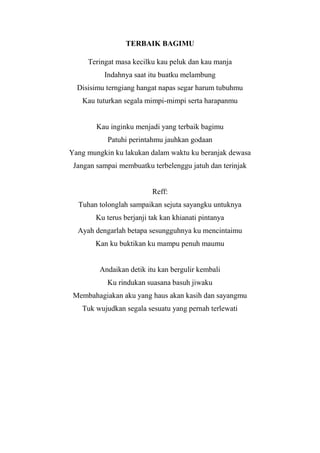 TERBAIK BAGIMU

     Teringat masa kecilku kau peluk dan kau manja
          Indahnya saat itu buatku melambung
  Disisimu terngiang hangat napas segar harum tubuhmu
   Kau tuturkan segala mimpi-mimpi serta harapanmu


        Kau inginku menjadi yang terbaik bagimu
           Patuhi perintahmu jauhkan godaan
Yang mungkin ku lakukan dalam waktu ku beranjak dewasa
 Jangan sampai membuatku terbelenggu jatuh dan terinjak


                          Reff:
  Tuhan tolonglah sampaikan sejuta sayangku untuknya
        Ku terus berjanji tak kan khianati pintanya
  Ayah dengarlah betapa sesungguhnya ku mencintaimu
       Kan ku buktikan ku mampu penuh maumu


         Andaikan detik itu kan bergulir kembali
           Ku rindukan suasana basuh jiwaku
 Membahagiakan aku yang haus akan kasih dan sayangmu
   Tuk wujudkan segala sesuatu yang pernah terlewati
 
