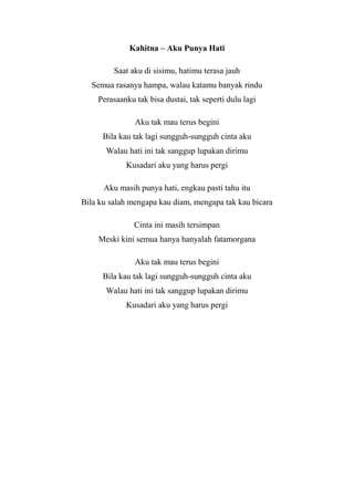 Kahitna – Aku Punya Hati

         Saat aku di sisimu, hatimu terasa jauh
  Semua rasanya hampa, walau katamu banyak rindu
    Perasaanku tak bisa dustai, tak seperti dulu lagi

               Aku tak mau terus begini
      Bila kau tak lagi sungguh-sungguh cinta aku
      Walau hati ini tak sanggup lupakan dirimu
            Kusadari aku yang harus pergi

      Aku masih punya hati, engkau pasti tahu itu
Bila ku salah mengapa kau diam, mengapa tak kau bicara

               Cinta ini masih tersimpan
    Meski kini semua hanya hanyalah fatamorgana

               Aku tak mau terus begini
      Bila kau tak lagi sungguh-sungguh cinta aku
      Walau hati ini tak sanggup lupakan dirimu
            Kusadari aku yang harus pergi
 