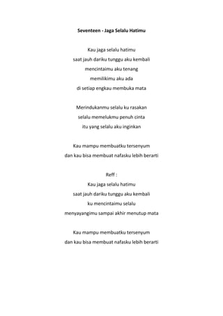 Seventeen - Jaga Selalu Hatimu


          Kau jaga selalu hatimu
   saat jauh dariku tunggu aku kembali
         mencintaimu aku tenang
           memilikimu aku ada
     di setiap engkau membuka mata


     Merindukanmu selalu ku rasakan
      selalu memelukmu penuh cinta
       itu yang selalu aku inginkan


   Kau mampu membuatku tersenyum
dan kau bisa membuat nafasku lebih berarti


                  Reff :
          Kau jaga selalu hatimu
   saat jauh dariku tunggu aku kembali
          ku mencintaimu selalu
menyayangimu sampai akhir menutup mata


   Kau mampu membuatku tersenyum
dan kau bisa membuat nafasku lebih berarti
 