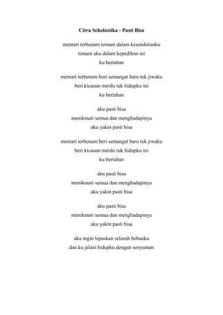 Citra Scholastika - Pasti Bisa

mentari terbenam temani dalam kesendirianku
       temani aku dalam kepedihan ini
                 ku bertahan

mentari terbenam beri semangat baru tuk jiwaku
      beri kicauan merdu tuk hidupku ini
                 ku bertahan

                aku pasti bisa
    menikmati semua dan menghadapinya
             aku yakin pasti bisa

mentari terbenam beri semangat baru tuk jiwaku
      beri kicauan merdu tuk hidupku ini
                 ku bertahan

                aku pasti bisa
    menikmati semua dan menghadapinya
             aku yakin pasti bisa

                aku pasti bisa
    menikmati semua dan menghadapinya
             aku yakin pasti bisa

      aku ingin lepaskan seluruh bebanku
   dan ku jalani hidupku dengan senyuman
 