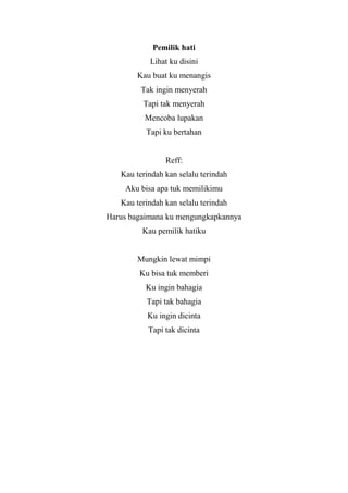 Pemilik hati
           Lihat ku disini
        Kau buat ku menangis
         Tak ingin menyerah
         Tapi tak menyerah
          Mencoba lupakan
          Tapi ku bertahan


                Reff:
   Kau terindah kan selalu terindah
    Aku bisa apa tuk memilikimu
   Kau terindah kan selalu terindah
Harus bagaimana ku mengungkapkannya
         Kau pemilik hatiku


        Mungkin lewat mimpi
        Ku bisa tuk memberi
          Ku ingin bahagia
          Tapi tak bahagia
           Ku ingin dicinta
           Tapi tak dicinta
 