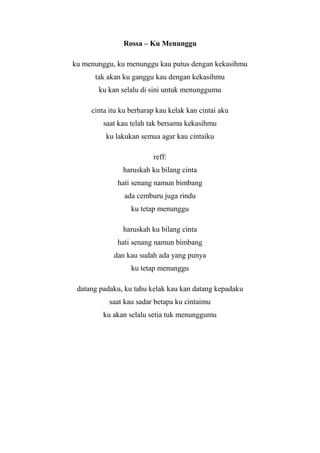 Rossa – Ku Menunggu

ku menunggu, ku menunggu kau putus dengan kekasihmu
      tak akan ku ganggu kau dengan kekasihmu
       ku kan selalu di sini untuk menunggumu

     cinta itu ku berharap kau kelak kan cintai aku
         saat kau telah tak bersama kekasihmu
          ku lakukan semua agar kau cintaiku

                         reff:
               haruskah ku bilang cinta
             hati senang namun bimbang
                ada cemburu juga rindu
                  ku tetap menunggu

               haruskah ku bilang cinta
             hati senang namun bimbang
            dan kau sudah ada yang punya
                  ku tetap menunggu

 datang padaku, ku tahu kelak kau kan datang kepadaku
           saat kau sadar betapa ku cintaimu
         ku akan selalu setia tuk menunggumu
 