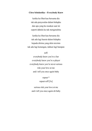 Citra Scholastika – Everybody Knew

     ketika ku lihat kau bersama dia
    tak ada penyesalan dalam hidupku
     dan apa yang ku rasakan saat ini
    seperti dahulu ku tak mengenalmu

     ketika ku lihat kau bersama dia
    tak ada lagi hasrat dalam hidupku
    kepada dirimu yang dulu tercinta
tak ada lagi kenangan, takkan lagi harapan

                  reff:
      everybody knew you’re a liar
     everybody knew you’re a player
  everybody knew you’re never serious
           risk your love at me
      and i tell you once again baby

                 repeat *
             repeat reff [3x]

       serious risk your love at me
    and i tell you once again oh baby
 