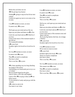 Before the cool done run out
I�ll be giving it my bestest
Nothing�s going to stop me but divine inter
vention
I reckon its again my turn to win some or lea
rn some
*courtesy of LirikLaguIndonesia.Net
I won�t hesitate no more, no more
It cannot wait, I�m yours
Well open up your mind and see like me
Open up your plans and damn you�re free
Look into your heart and you�ll find love l
ove love
Listen to the music of the moment maybe si
ng with me
Ah, la peaceful melodys
It�s your God-
forsaken right to be loved love loved love lo
ve
So I won�t hesitate no more, no more
It cannot wait I�m sure
There�s no need to complicate
Our time is short
This is our fate, I�m yours
I�ve been spending way too long checking
my tongue in the mirror
And bending over backwards just to try to se
e it clearer
But my breath fogged up the glass
And so I drew a new face and laughed
I guess what I�m saying is there ain�t no
better reason
To rid yourself of vanity and just go with the
seasons
It�s what we aim to do
Our name is our virtue
I won�t hesitate no more, no more
It cannot wait I�m sure
There�s no need to complicate
Our time is short
This is our fate, I�m yours
Well no no, well open up your mind and see
like me
Open up your plans and damn you�re free
Look into your heart and you�ll find love l
ove love love
Listen to the music of the moment come and
dance with me
Ah, la one big family (2nd time: ah, la happ
y family)
It�s your God-
forsaken right to be loved love love love
I won�t hesitate no more
Oh no more no more no more
It�s your God-
forsaken right to be loved, I�m sure
Theres no need to complicate
Our time is short
This is our fate, I�m yours
No I won�t hesitate no more, no more
This cannot wait I�m sure
There�s no need to complicate
Our time is short
This is our fate, I�m yours, I�m yours
 