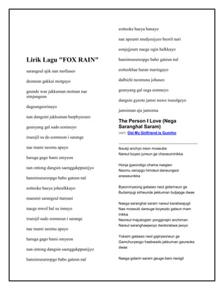Lirik Lagu "FOX RAIN"
sarangeul ajik nan mollaseo
deoneun gakkai motgayo
geunde wae jakkuman motnan nae
simjangeun
dugeungeorinayo
nan dangsini jakkuman barphyeoseo
geunyang gal sudo eomneyo
irueojil su do eomneun i sarange
nae mami neomu apayo
haruga gago bami omyeon
nan ontong dangsin saenggakppunijyo
hansimseureopgo babo gateun nal
eotteoke haeya joheulkkayo
maeumi sarangeul ttareuni
naega mwol hal su innayo
irueojil sudo eomneun i sarange
nae mami neomu apayo
haruga gago bami omyeon
nan ontong dangsin saenggakppunijyo
hansimseureopgo babo gateun nal
eotteoke haeya hanayo
nae apeumi mudyeojyeo beoril nari
eonjejjeum naege ogin halkkayo
hansimseureopgo babo gateun nal
eotteokhae haran maringayo
dalbichi neomuna johaseo
geunyang gal suga eomneyo
dangsin gyeote jamsi nuwo isseulgeyo
jamsiman aju jamsima
The Person I Love (Nega
Saranghal Saram)
oleh: Ost My Girlfriend is Gumiho
Iksukji anchyo ireon moseube
Nareul boyeo juneun ge cheoeuminikka
Honja gyeondigo chama naegien
Neomu oeropgo himdeul daneungeol
arasseunikka
Byeonmyeong gataseo neol gidarineun ge
Budamjugi sirheunde jakkuman butjapge dwae
Naega saranghal saram nareul barabwajugil
Nae moseubi dareuge boyeodo gateun mam
inikka
Neoreul majubogien yongginajin anchiman
Nareul saranghaejwoyo dwidorabwa jwoyo
Yoksim gataseo neol gajiryeoneun ge
Gamchuryeogo haebwado jakkuman geureoke
dwae
Naega gidarin saram geuge baro neoigil
 