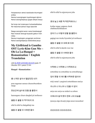 Honjaseoneun aereul sseoboado kkumingeol
anikka
Neoreul saranghagien bujokhangeol aljiman
Nareul saranghaejwoyo gogae dollyeo bwayo
Na honja mal motamyeon huhoedoelkkabwa
Ne maeumeul ijeneun bogo sipeunde
Naega saranghal saram nareul barabwajugil
Nae moseubi dareuge boyeodo gateun mam
inikka
Neoreul majubogien yongginajin anchiman
Nareul saranghaejwoyo dwidorabwa jwoyo
My Girlfriend is Gumiho
OST Lyric-Kim Gun Mo –
Oh La La-Hangul +
Romanization + English
Translation
oleh K-POP LOVERS SEJATI pada 19
Oktober 2011 pukul 23:46 ·
Hangul + Romanization :
폼 나게만 살아서 철없었던 내가
pom nageman saraseo cheoreobseotdeon
naega
한순간에 실수로 당할 줄 몰랐어
hansungane silsuro danghal jul mollasseo
울랄 라 울랄 라 착각하지 마
ullal la ullal la chakgakhaji ma
울랄 라 울랄 라 어쩌면 좋아
ullal la ullal la eojjeomyeon joha
콧대 높고 예쁜 척 착한척하더니
kotdae nopgo yeppeun cheok
chakhancheokhadeoni
갑자기 너 이렇게 변할 줄 몰랐어
gapjagi neo ireoke byeonhal jul mollasseo
울랄 라 울랄 라 대체 왜 이래
ullal la ullal la daeche wae irae
울랄 라 울랄 라 어쩌면 좋아
ullal la ullal la eojjeomyeon joha
어떡해 나 어떡해 나 어떡하라고
eotteokhae na eotteokhae na eotteokharago
믿지 못할 이 얘기를 어떡하란 말이야
mitji motal i yaegireul eotteokharan mariya
아니야 너 아니야 나 믿을 수 없어
aniya neo aniya na mideul su eobseo
이제서야 알게 됐지 진짜 너의 모습을
ijeseoya alge dwaetji jinjja neoui moseubeul
라라라라라 라라라라라라~
 