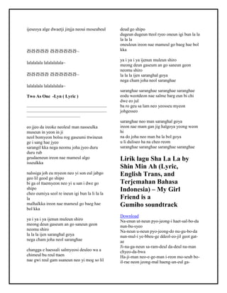 ijeseoya alge dwaetji jinjja neoui moseubeul
라라라라라 라라라라라라~
lalalalala lalalalalala~
라라라라라 라라라라라라~
lalalalala lalalalalala~
Two As One -Lyn ( Lyric )
——————————————————
——————————————————
————————————
eo jjeo da ireoke neoleul man nasseulka
museun in yeon in ji
neol bomyeon bolsu rog gaseumi ttwineun
ge i sang hae jyeo
sarangil kka nega neomu joha jyeo duru
duru rub
geudaeneun ireon nae mameul algo
isseulkka
nalssiga joh eu myeon neo yi son eul jabgo
geo lil geod go shipo
bi ga ol ttaemyeon neo yi u san i dwe go
shipo
cheo eumiya seol re ineun igi bun la li la la
la
malhalkka ireon nae mameul go baeg hae
bol kka
ya i ya i ya ijenun muleun shiro
meong deun gaseum an go saneun geon
neomu shiro
la la la ijen saranghal goya
nega cham joha neol saranghae
changga e haessali salmyeosi deuleo wa a
chimeul bu reul ttaen
nae gwi reul gam ssaneun neo yi mog so lil
deud go shipo
dugeun dugeun tteol ryeo oneun igi bun la la
la la la
oneuleun ireon nae mameul go baeg hae bol
kka
ya i ya i ya ijenun muleun shiro
meong deun gaseum an go saneun geon
neomu shiro
la la la ijen saranghal goya
nega cham joha neol saranghae
saranghae saranghae saranghae saranghae
eodu weotdeon nae salme barg eun bi chi
dwe eo jul
ba ro geu sa lam neo yeosseu myeon
johgesseo
saranghae neo man saranghal goya
ireon nae mam gan jig halgoya yeong weon
hi
na do joha neo man ba la bol goya
u li duliseo ha na cheo reom
saranghae saranghae saranghae saranghae
Lirik lagu Sha La La by
Shin Min Ah (Lyric,
English Trans, and
Terjemahan Bahasa
Indonesia) – My Girl
Friend is a
Gumiho soundtrack
Download
Na-enun ut-neun pyo-jeong-i haet-sal-bo-da
nun-bu-syeo
Na-neun u-neun pyo-jeong-do nu-gu-bo-da
nun-mul-i ye-bbeu-ge ddeol-eo-jil geot gat-
ae
Ji-na-ga-neun sa-ram-deul da-deul na-man
chyeo-da-bwa
Ha-ji-man neo-e-ge-man i-reon mo-seub bo-
il-rae neon jeong-mal haeng-un-eul ga-
 