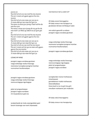 jyeoss-eo
Sya-lal-la-la-la no-rae-reul bu-reu-myeon
Na-eui i-reum-eul ggum-ggweo bu-reu-
myeon
Sya-lal-la-la-la neo-man-eui yeo-ja-ro
A-reum-dab-ge neo-man bol geo-ya
Na-neun ut-neun pyo-jeong-i haet-sal-bo-da
nun-bu-syeo
Na-neun u-neun pyo-jeong-do nu-gu-bo-da
nun-mul-i ye-bbeu-ge ddeol-eo-jil geot gat-
ae
Sya-lal-la-la-la no-rae-reul bu-reu-myeon
Na-eui i-reum-eul ggum-ggweo bu-reu-
myeon
Sya-lal-la-la-la neo-man-eui yeo-ja-ro
A-reum-dab-ge neo-man bol geo-ya
Sya-lal-la la-la no-rae-reul bu-reu-myeo
Na-eui i-reum-eul (ne-ga na-man-eul) ggum-
ggweo bu-reu-myeon
Sya-lal-la la-la neo-man-eui yeo-ja-ro
A-reum-dab-ge neo-man bol-geo-ya
LOSINGMY MIND
jeongsini nagass-eonabwageuttaen
naegaeotteohge neoleultteonaga
neomaneul saranghae jeongmalmianhae
nunmulmanheulleonaelyeo
jeongsini nagass-eonabwageuttaen
naegaeotteohge neoleultteonaga
neomunabogopanigabogopa
jebal nal yongseohaejwo
jeongsini nagass-eonabwa
imi neujeodaneungeol ara
seulpeohaedoijemodusoyongeobdangeol
barami buleoogonae mami silyeowado
neol dasineunbol sueobni oh~
Oh babynareul tteonagajima
Oh babynaneunneohanappun-ya
geudaeyeodorawanal kkwagan-ajwo
neoeobsingyeondil sueobseo
jeongsini nagass-eonabwageuttaen
naegaeotteohge neoleultteonaga
neomaneul saranghae jeongmalmianhae
nunmulmanheulleonaelyeo
jeongsini nagass-eonabwageuttaen
naegaeotteohge neoleultteonaga
neomunabogopanigabogopa
jebal nal yongseohaejwo
jeongsini nagass-eonabwa
saranghandanmareul mothaesseo
(mianhaeseo)
gomabdaneunmaldomothaesseo
(tteonalkkabwa)
Come back to me my girl (mygirl)
oneulbamneottaeme jammodeuleo
Oh babynaleul tteonagajima
Oh babynaneunneohanappuniya
 