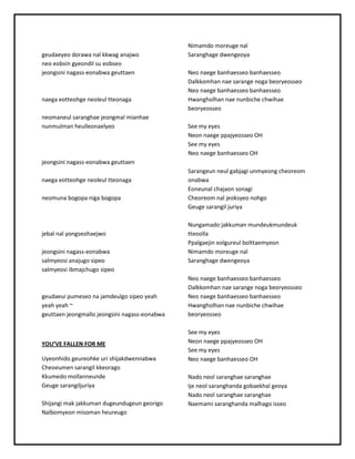 geudaeyeodorawanal kkwaganajwo
neoeobsingyeondil sueobseo
jeongsini nagass-eonabwageuttaen
naegaeotteohge neoleultteonaga
neomaneul saranghae jeongmalmianhae
nunmulmanheulleonaelyeo
jeongsini nagass-eonabwageuttaen
naegaeotteohge neoleultteonaga
neomunabogopanigabogopa
jebal nal yongseohaejwo
jeongsini nagass-eonabwa
salmyeosi anajugosipeo
salmyeosi ibmajchugosipeo
geudaeui pumeseonajamdeulgosipeoyeah
yeahyeah~
geuttaenjeongmallojeongsininagass-eonabwa
YOU’VEFALLEN FOR ME
Uyeonhidogeureohke uri shijakdwennabwa
Cheoeumensarangilkkeorago
Kkumedomollanneunde
Geuge sarangiljuriya
Shijangi makjakkumandugeundugeungeorigo
Nalbomyeonmisomanheureugo
Nimamdomoreuge nal
Saranghage dwengeoya
Neonaege banhaesseobanhaesseo
Dalkkomhannae sarange nogabeoryeosseo
Neonaege banhaesseobanhaesseo
Hwangholhannae nunbiche chwihae
beoryeosseo
See myeyes
Neonnaege ppajyeosseoOH
See myeyes
Neonaege banhaesseoOH
Sarangeunneul gabjagi unmyeongcheoreom
onabwa
Eoneunal chajaonsonagi
Cheoreomnal jeoksyeonohgo
Geuge sarangil juriya
Nungamadojakkumanmundeukmundeuk
tteoolla
Ppalgaejineolgureul bolttaemyeon
Nimamdomoreuge nal
Saranghage dwengeoya
Neonaege banhaesseobanhaesseo
Dalkkomhannae sarange nogabeoryeosseo
Neonaege banhaesseobanhaesseo
Hwangholhannae nunbiche chwihae
beoryeosseo
See myeyes
Neonnaege ppajyeosseoOH
See myeyes
Neonaege banhaesseoOH
Nadoneol saranghae saranghae
Ije neol saranghandagobaekhal geoya
Nadoneol saranghae saranghae
Naemami saranghandamalhagoisseo
 